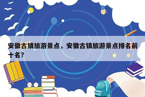 安徽古镇旅游景点，安徽古镇旅游景点排名前十名？