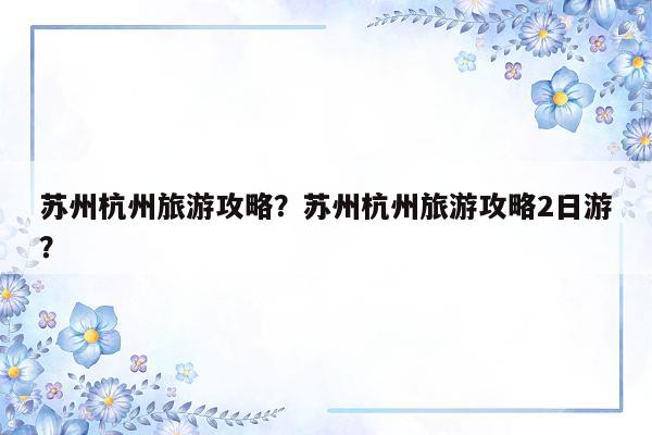 苏州杭州旅游攻略？苏州杭州旅游攻略2日游？