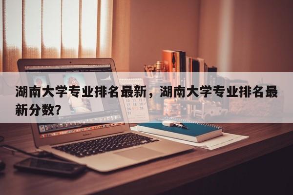 湖南大学专业排名最新，湖南大学专业排名最新分数？