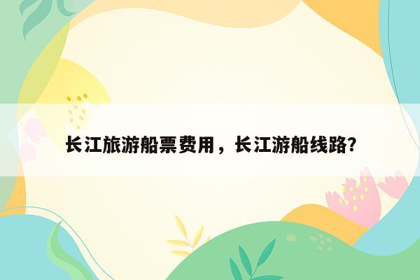 长江旅游船票费用，长江游船线路？