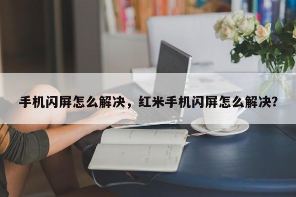 手机闪屏怎么解决，红米手机闪屏怎么解决？