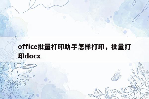 office批量打印助手怎样打印，批量打印docx