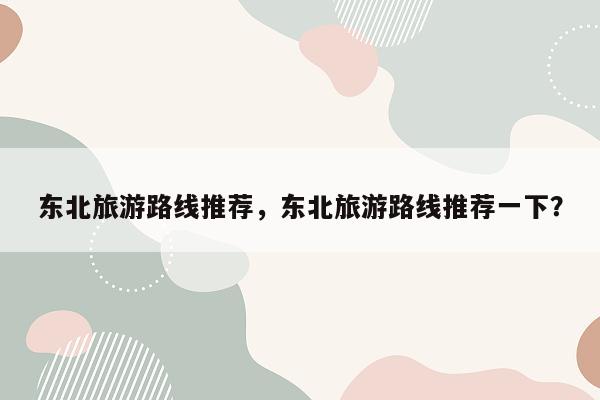 东北旅游路线推荐，东北旅游路线推荐一下？