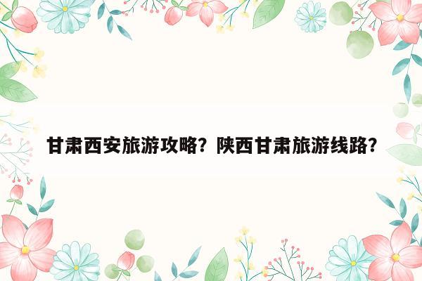 甘肃西安旅游攻略？陕西甘肃旅游线路？