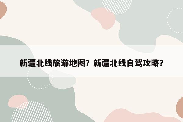 新疆北线旅游地图？新疆北线自驾攻略？