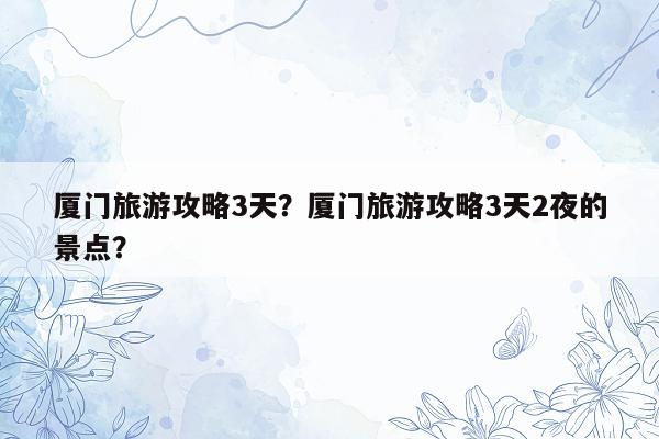 厦门旅游攻略3天？厦门旅游攻略3天2夜的景点？