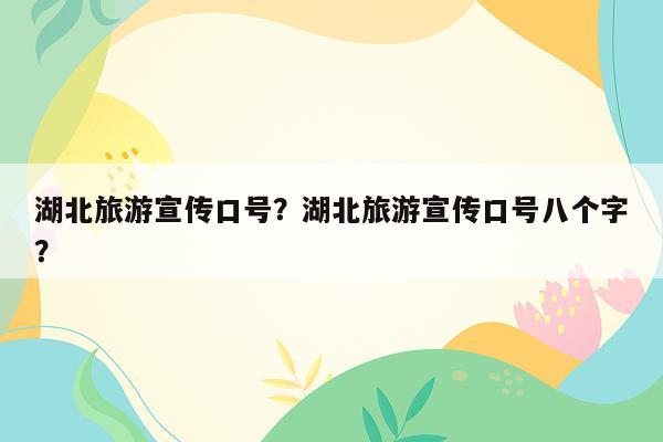 湖北旅游宣传口号？湖北旅游宣传口号八个字？