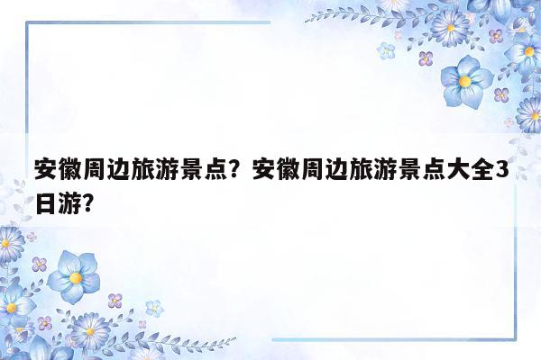 安徽周边旅游景点？安徽周边旅游景点大全3日游？