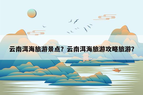 云南洱海旅游景点？云南洱海旅游攻略旅游？