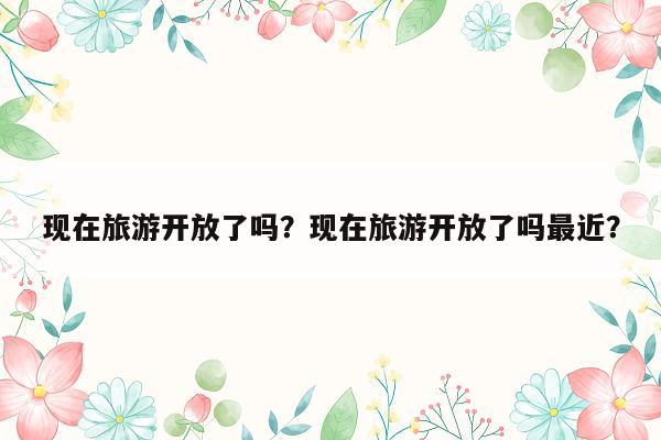 现在旅游开放了吗？现在旅游开放了吗最近？