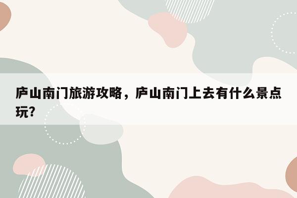 庐山南门旅游攻略，庐山南门上去有什么景点玩？