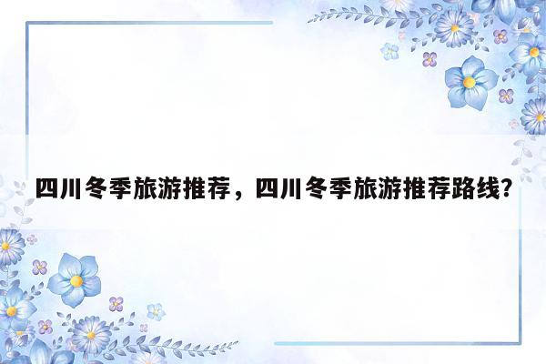 四川冬季旅游推荐，四川冬季旅游推荐路线？