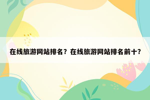 在线旅游网站排名？在线旅游网站排名前十？