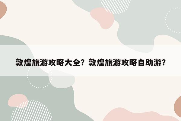 敦煌旅游攻略大全？敦煌旅游攻略自助游？